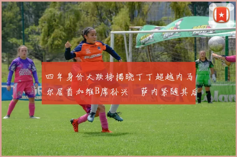 四年身价大跌榜揭晓丁丁超越内马尔居首加维B席孙兴慜萨内紧随其后