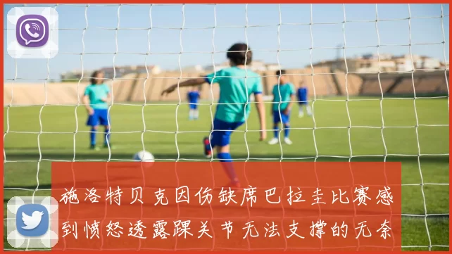 施洛特贝克因伤缺席巴拉圭比赛感到愤怒透露踝关节无法支撑的无奈