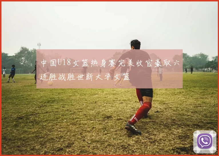 中国U18女篮热身赛完美收官豪取六连胜战胜世新大学女篮