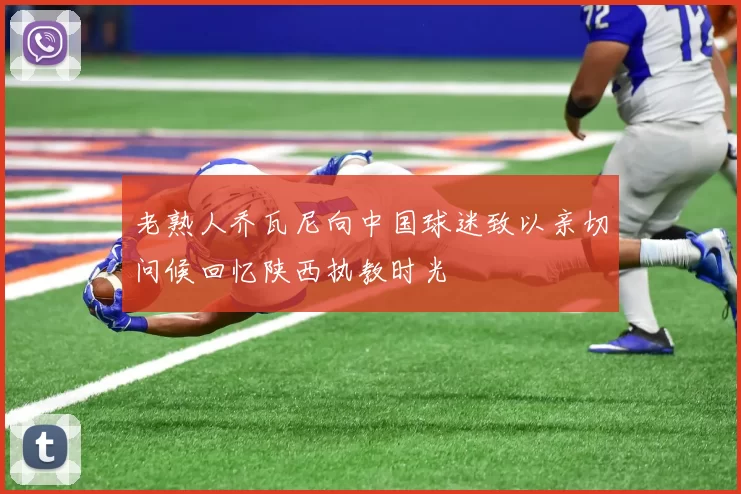 老熟人乔瓦尼向中国球迷致以亲切问候回忆陕西执教时光