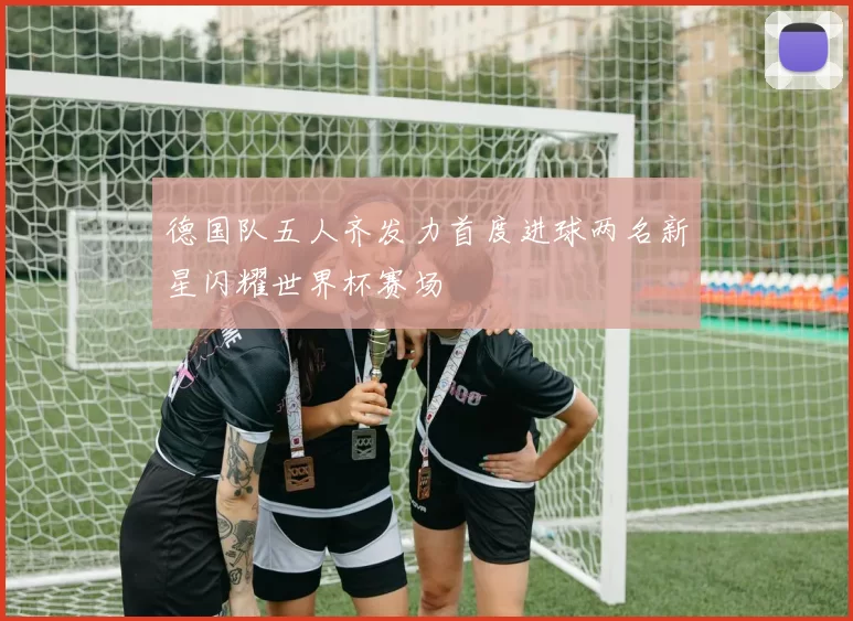 德国队五人齐发力首度进球两名新星闪耀世界杯赛场