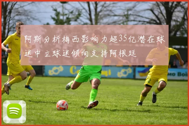 阿斯分析梅西影响力超35亿潜在球迷中立球迷倾向支持阿根廷