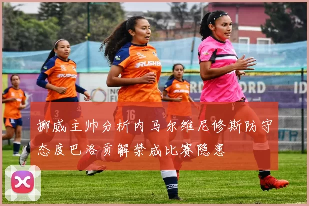 挪威主帅分析内马尔维尼修斯防守态度巴洛贡解禁成比赛隐患