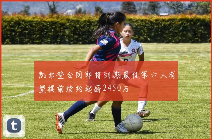 凯尔登合同即将到期最佳第六人有望提前续约起薪2450万