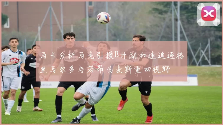 马卡分析马竞引援B计划加速追逐格里马尔多与若昂戈麦斯重回视野