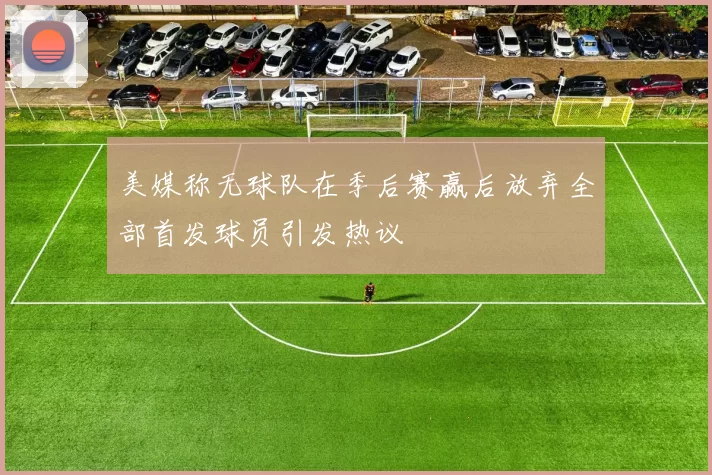 美媒称无球队在季后赛赢后放弃全部首发球员引发热议