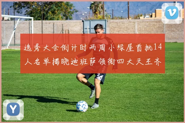 选秀大会倒计时两周小绿屋首批14人名单揭晓迪班萨领衔四大天王齐聚